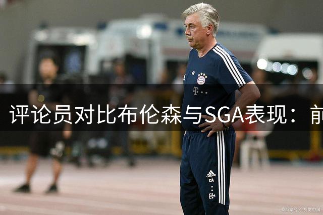 评论员对比布伦森与SGA表现：前者破解马刺防守更胜一筹